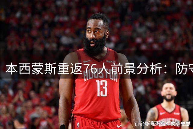 本西蒙斯重返76人前景分析：防守价值难掩进攻隐患 詹姆斯牵线存多重障碍
