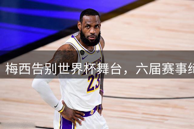 梅西告别世界杯舞台，六届赛事缔造不朽传奇